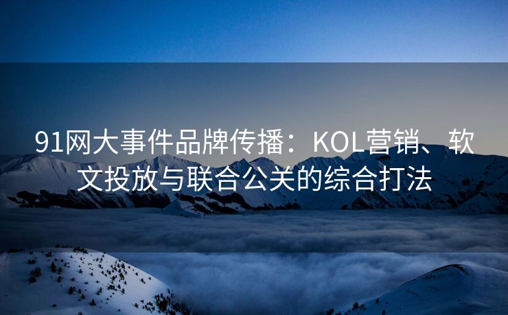 91网大事件品牌传播：KOL营销、软文投放与联合公关的综合打法