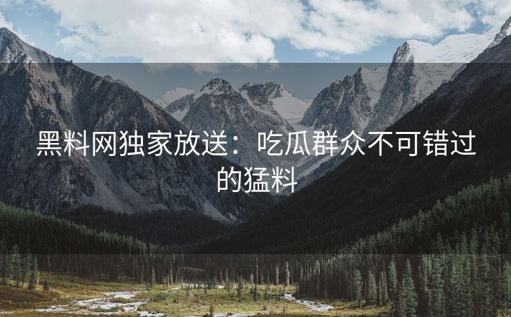 黑料网独家放送：吃瓜群众不可错过的猛料