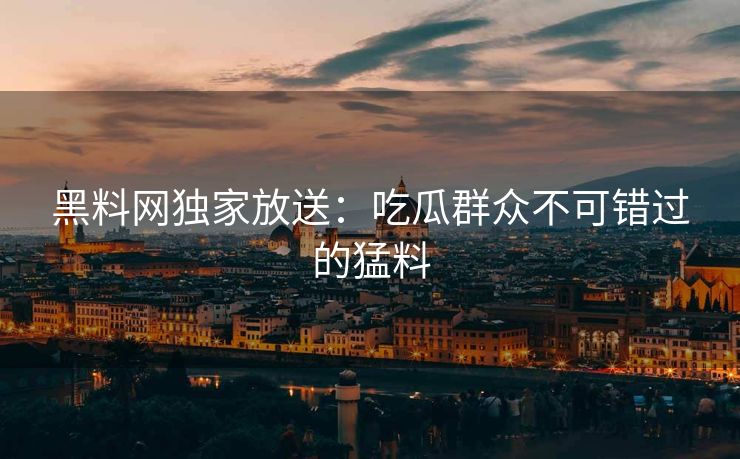 黑料网独家放送：吃瓜群众不可错过的猛料