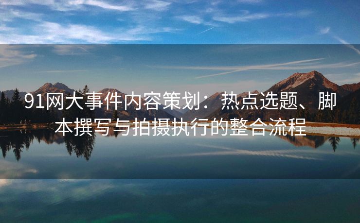 91网大事件内容策划：热点选题、脚本撰写与拍摄执行的整合流程