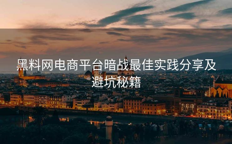 黑料网电商平台暗战最佳实践分享及避坑秘籍