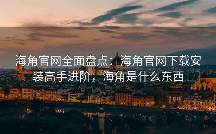 海角官网全面盘点：海角官网下载安装高手进阶，海角是什么东西