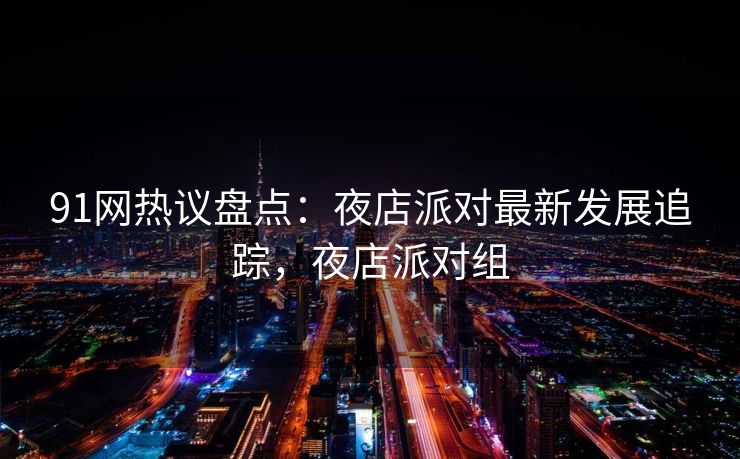 91网热议盘点：夜店派对最新发展追踪，夜店派对组