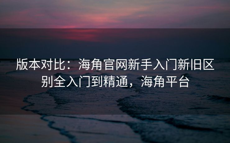 版本对比：海角官网新手入门新旧区别全入门到精通，海角平台
