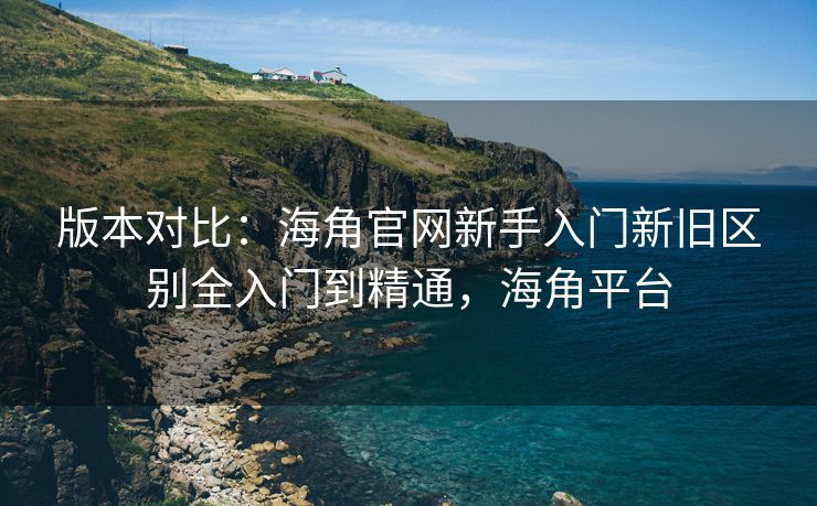 版本对比：海角官网新手入门新旧区别全入门到精通，海角平台