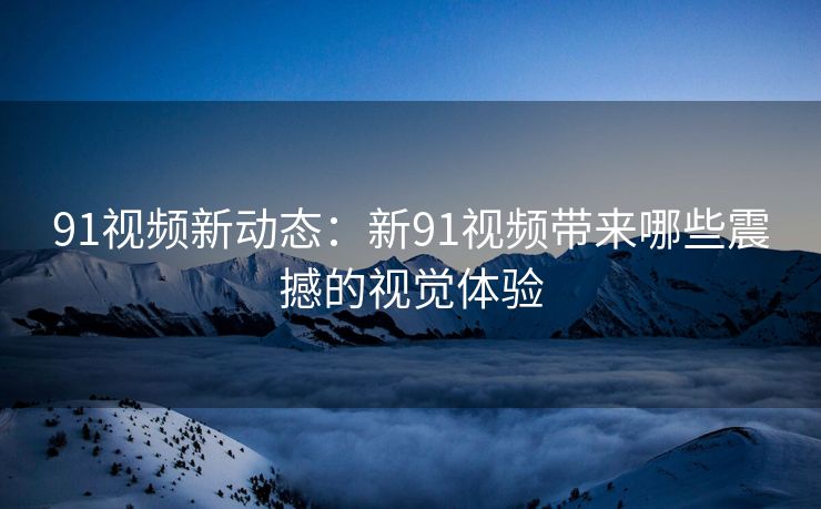 91视频新动态：新91视频带来哪些震撼的视觉体验