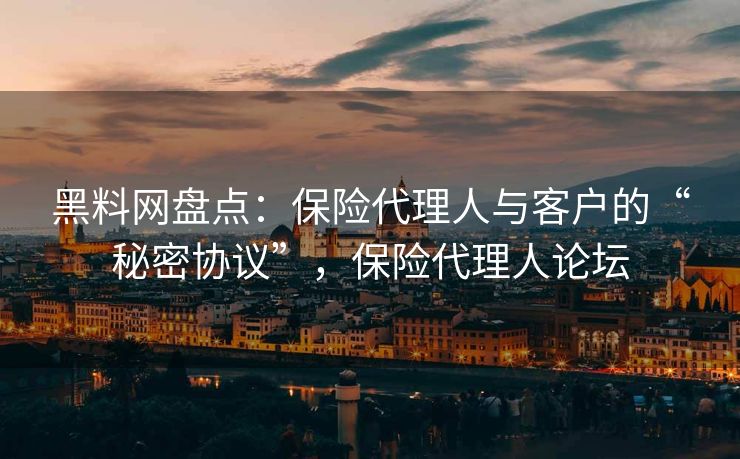 黑料网盘点：保险代理人与客户的“秘密协议”，保险代理人论坛