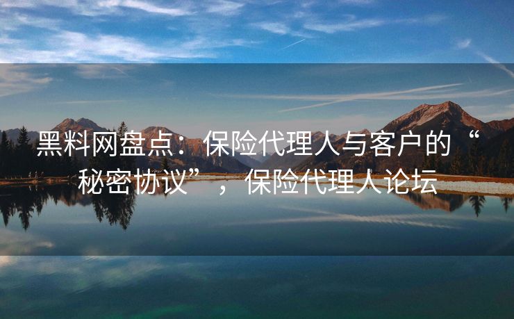 黑料网盘点：保险代理人与客户的“秘密协议”，保险代理人论坛