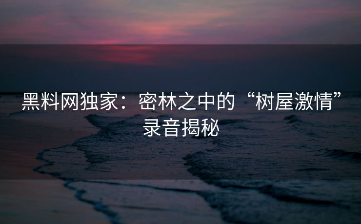 黑料网独家：密林之中的“树屋激情”录音揭秘