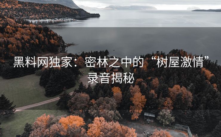 黑料网独家：密林之中的“树屋激情”录音揭秘