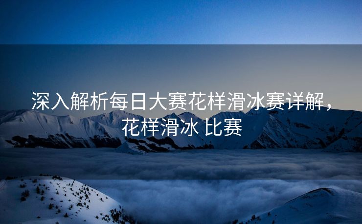 深入解析每日大赛花样滑冰赛详解，花样滑冰 比赛