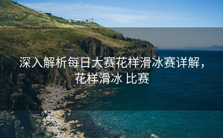 深入解析每日大赛花样滑冰赛详解，花样滑冰 比赛