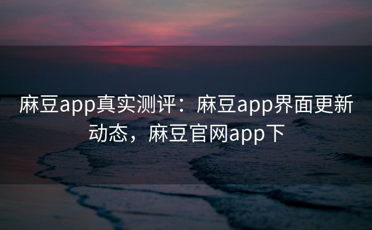 麻豆app真实测评：麻豆app界面更新动态，麻豆官网app下