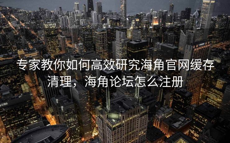 专家教你如何高效研究海角官网缓存清理，海角论坛怎么注册