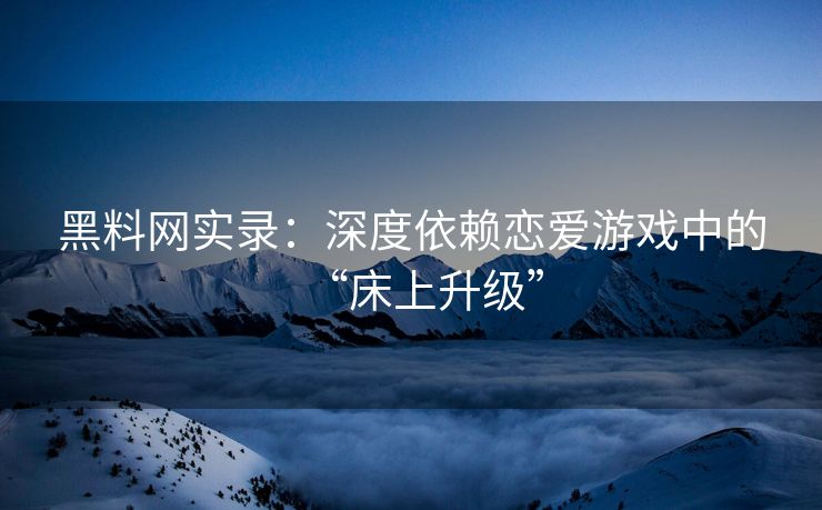 黑料网实录：深度依赖恋爱游戏中的“床上升级”