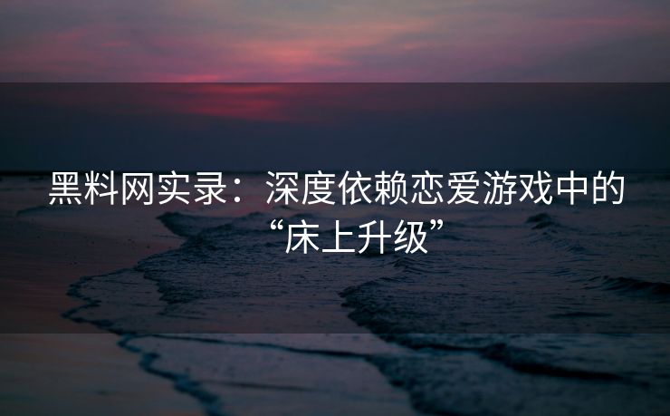 黑料网实录：深度依赖恋爱游戏中的“床上升级”