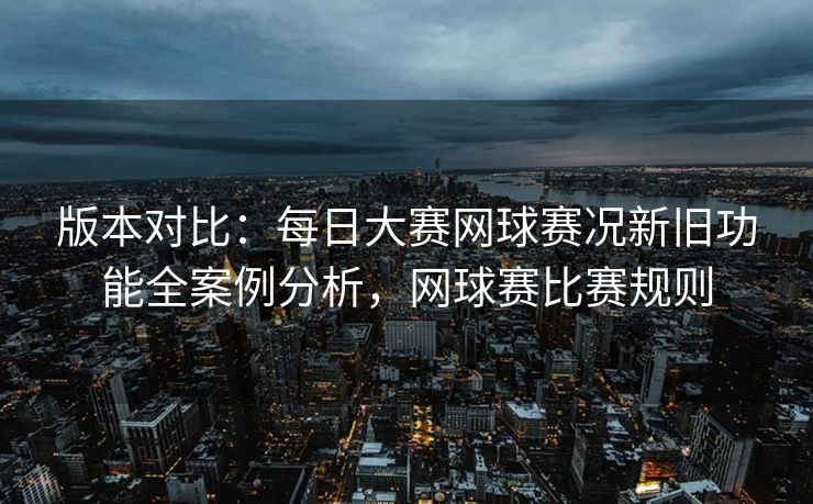版本对比：每日大赛网球赛况新旧功能全案例分析，网球赛比赛规则