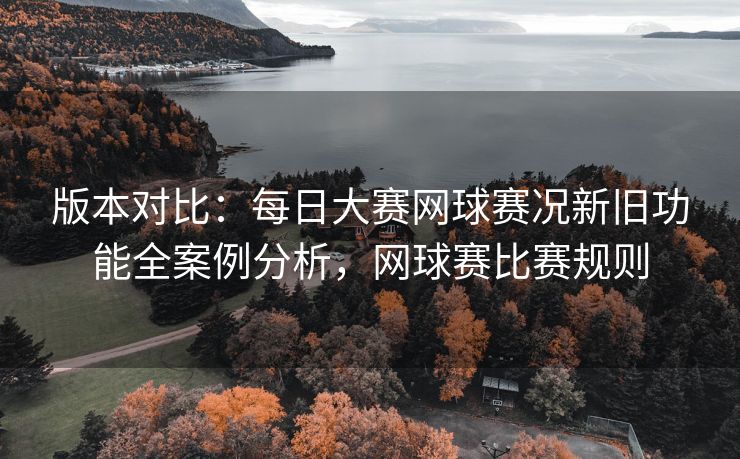 版本对比：每日大赛网球赛况新旧功能全案例分析，网球赛比赛规则