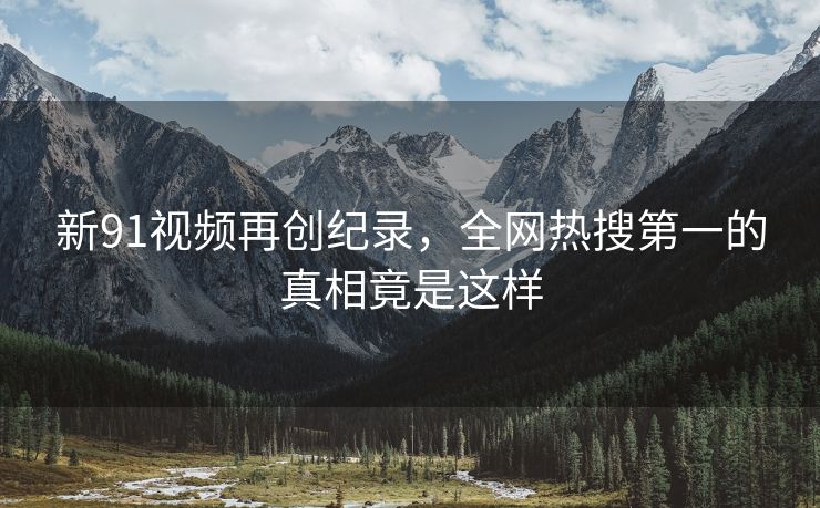 新91视频再创纪录，全网热搜第一的真相竟是这样
