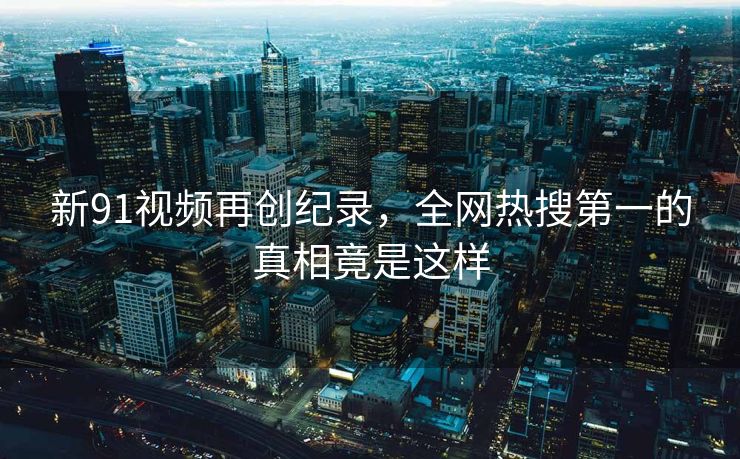 新91视频再创纪录，全网热搜第一的真相竟是这样