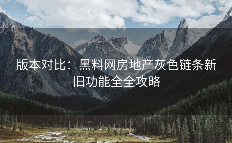版本对比：黑料网房地产灰色链条新旧功能全全攻略