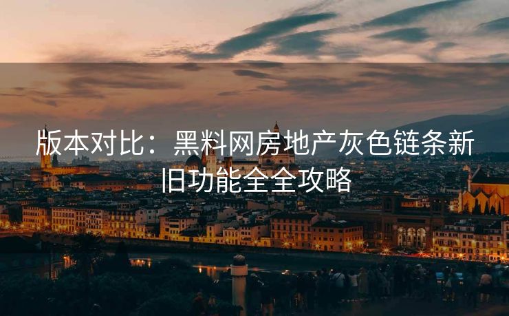 版本对比：黑料网房地产灰色链条新旧功能全全攻略