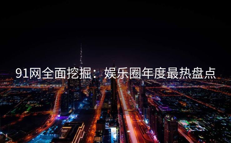 91网全面挖掘：娱乐圈年度最热盘点