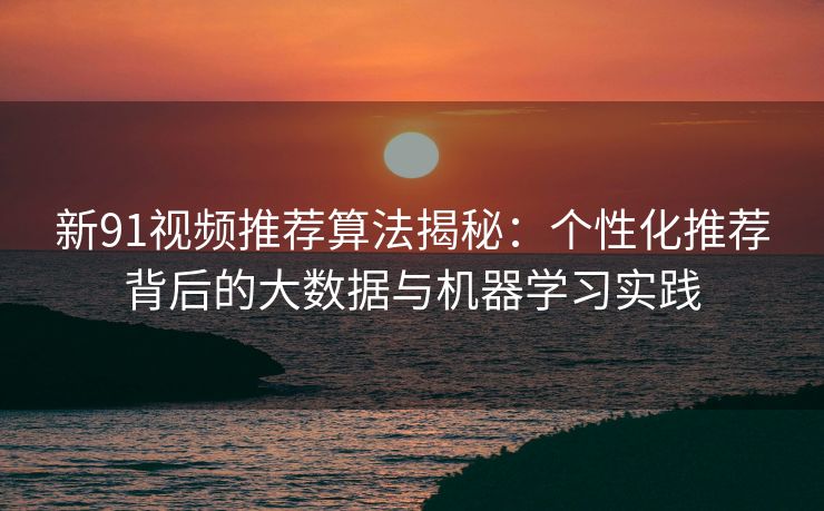 新91视频推荐算法揭秘：个性化推荐背后的大数据与机器学习实践