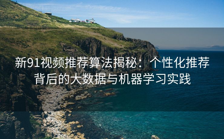 新91视频推荐算法揭秘：个性化推荐背后的大数据与机器学习实践