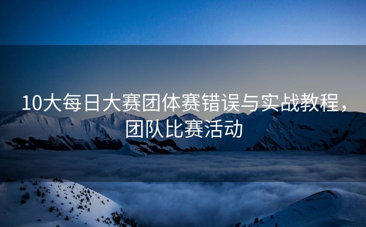 10大每日大赛团体赛错误与实战教程，团队比赛活动