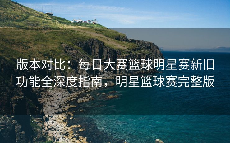 版本对比：每日大赛篮球明星赛新旧功能全深度指南，明星篮球赛完整版