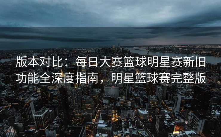 版本对比：每日大赛篮球明星赛新旧功能全深度指南，明星篮球赛完整版
