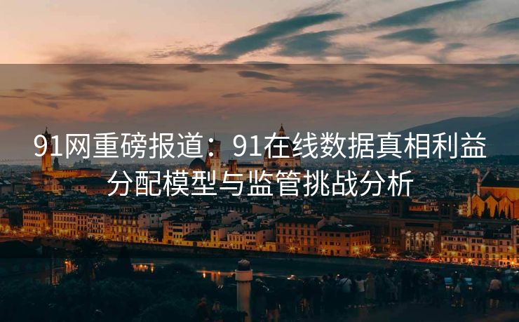 91网重磅报道：91在线数据真相利益分配模型与监管挑战分析
