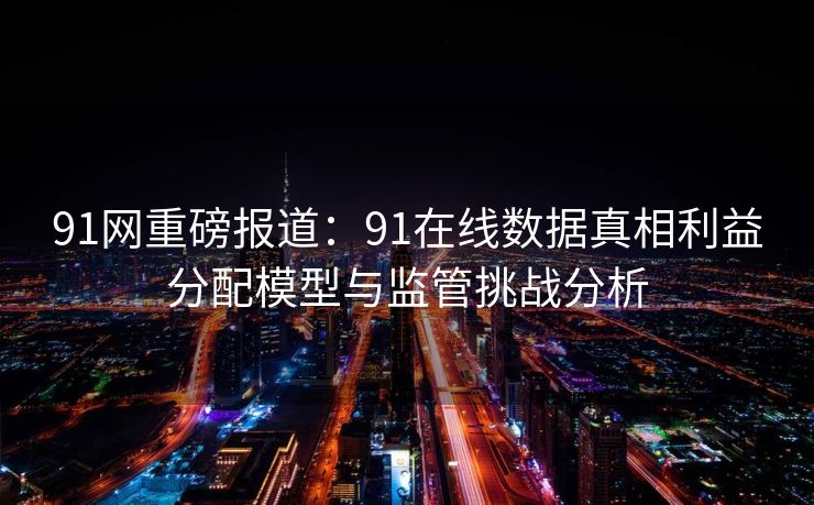 91网重磅报道：91在线数据真相利益分配模型与监管挑战分析